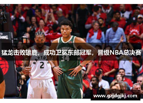 猛龙击败雄鹿，成功卫冕东部冠军，晋级NBA总决赛